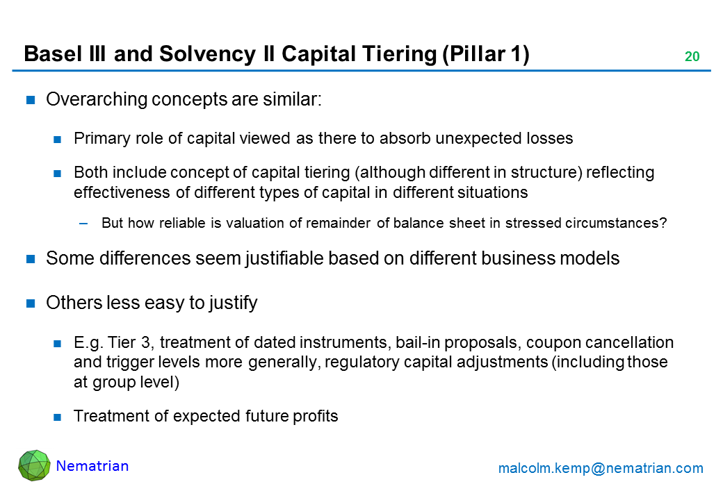 Bullet points include: Overarching concepts are similar: Primary role of capital viewed as there to absorb unexpected losses. Both include concept of capital tiering (although different in structure) reflecting effectiveness of different types of capital in different situations. But how reliable is valuation of remainder of balance sheet in stressed circumstances? Some differences seem justifiable based on different business models. Others less easy to justify. E.g. Tier 3, treatment of dated instruments, bail-in proposals, coupon cancellation and trigger levels more generally, regulatory capital adjustments (including those at group level). Treatment of expected future profits