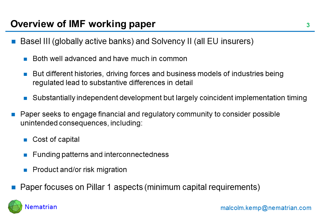 Bullet points include: Basel III (globally active banks) and Solvency II (all EU insurers). Both well advanced and have much in common. But different histories, driving forces and business models of industries being regulated lead to substantive differences in detail. Substantially independent development but largely coincident implementation timing. Paper seeks to engage financial and regulatory community to consider possible unintended consequences, including: Cost of capital, Funding patterns and interconnectedness, Product and/or risk migration. Paper focuses on Pillar 1 aspects (minimum capital requirements)