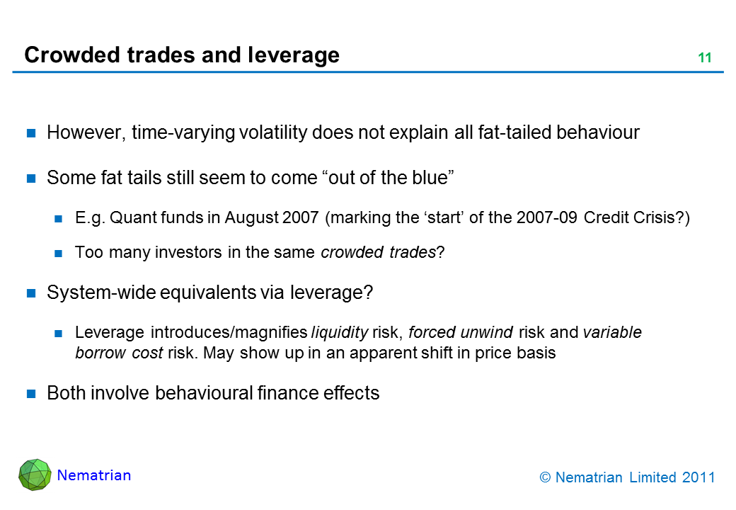 Bullet points include: However, time-varying volatility does not explain all fat-tailed behaviour. Some fat tails still seem to come “out of the blue”. E.g. Quant funds in August 2007 (marking the ‘start’ of the 2007-09 Credit Crisis?). Too many investors in the same crowded trades? System-wide equivalents via leverage? Leverage introduces/magnifies liquidity risk, forced unwind risk and variable borrow cost risk. May show up in an apparent shift in price basis. Both involve behavioural finance effects