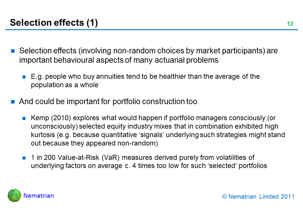 Bullet points include: Selection effects (involving non-random choices by market participants) are important behavioural aspects of many actuarial problems. E.g. people who buy annuities tend to be healthier than the average of the population as a whole. And could be important for portfolio construction too. Kemp (2010) explores what would happen if portfolio managers consciously (or unconsciously) selected equity industry mixes that in combination exhibited high kurtosis (e.g. because quantitative ‘signals’ underlying such strategies might stand out because they appeared non-random). 1 in 200 Value-at-Risk (VaR) measures derived purely from volatilities of underlying factors on average c. 4 times too low for such ‘selected’ portfolios