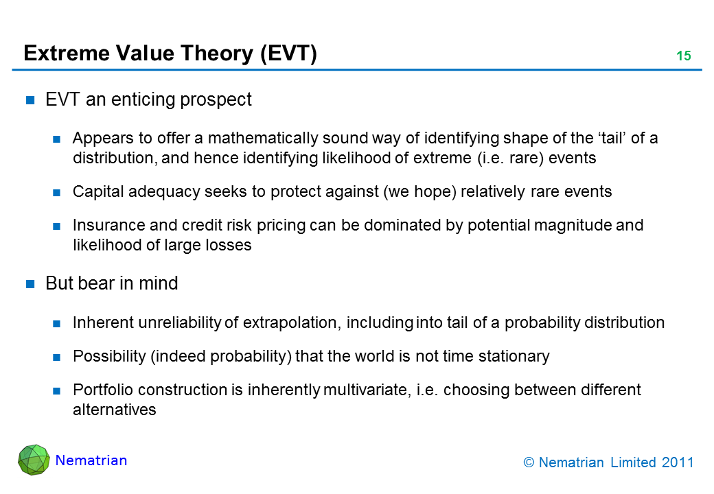 Bullet points include: EVT an enticing prospect. Appears to offer a mathematically sound way of identifying shape of the ‘tail’ of a distribution, and hence identifying likelihood of extreme (i.e. rare) events. Capital adequacy seeks to protect against (we hope) relatively rare events. Insurance and credit risk pricing can be dominated by potential magnitude and likelihood of large losses. But bear in mind. Inherent unreliability of extrapolation, including into tail of a probability distribution. Possibility (indeed probability) that the world is not time stationary. Portfolio construction is inherently multivariate, i.e. choosing between different alternatives