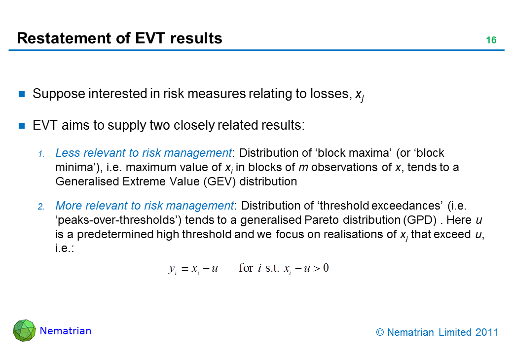 Bullet points include: Suppose interested in risk measures relating to losses, xj. EVT aims to supply two closely related results: Less relevant to risk management: Distribution of ‘block maxima’ (or ‘block minima’), i.e. maximum value of xi in blocks of m observations of x, tends to a Generalised Extreme Value (GEV) distribution. More relevant to risk management: Distribution of ‘threshold exceedances’ (i.e. ‘peaks-over-thresholds’) tends to a generalised Pareto distribution (GPD) . Here u is a predetermined high threshold and we focus on realisations of xj that exceed u, i.e.: