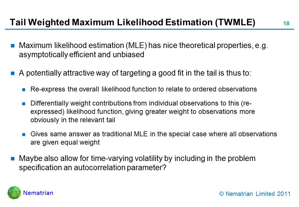 Bullet points include: Maximum likelihood estimation (MLE) has nice theoretical properties, e.g. asymptotically efficient and unbiased. A potentially attractive way of targeting a good fit in the tail is thus to: Re-express the overall likelihood function to relate to ordered observations. Differentially weight contributions from individual observations to this (re-expressed) likelihood function, giving greater weight to observations more obviously in the relevant tail. Gives same answer as traditional MLE in the special case where all observations are given equal weight. Maybe also allow for time-varying volatility by including in the problem specification an autocorrelation parameter?