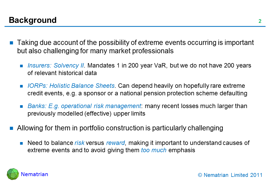 Bullet points include: Taking due account of the possibility of extreme events occurring is important but also challenging for many market professionals. Insurers: Solvency II. Mandates 1 in 200 year VaR, but we do not have 200 years of relevant historical data. IORPs: Holistic Balance Sheets. Can depend heavily on hopefully rare extreme credit events, e.g. a sponsor or a national pension protection scheme defaulting. Banks: E.g. operational risk management: many recent losses much larger than previously modelled (effective) upper limits. Allowing for them in portfolio construction is particularly challenging. Need to balance risk versus reward, making it important to understand causes of extreme events and to avoid giving them too much emphasis