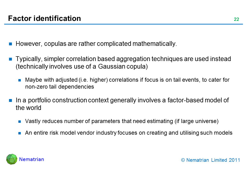 Bullet points include: However, copulas are rather complicated mathematically. Typically, simpler correlation based aggregation techniques are used instead (technically involves use of a Gaussian copula). Maybe with adjusted (i.e. higher) correlations if focus is on tail events, to cater for non-zero tail dependencies. In a portfolio construction context generally involves a factor-based model of the world. Vastly reduces number of parameters that need estimating (if large universe). An entire risk model vendor industry focuses on creating and utilising such models
