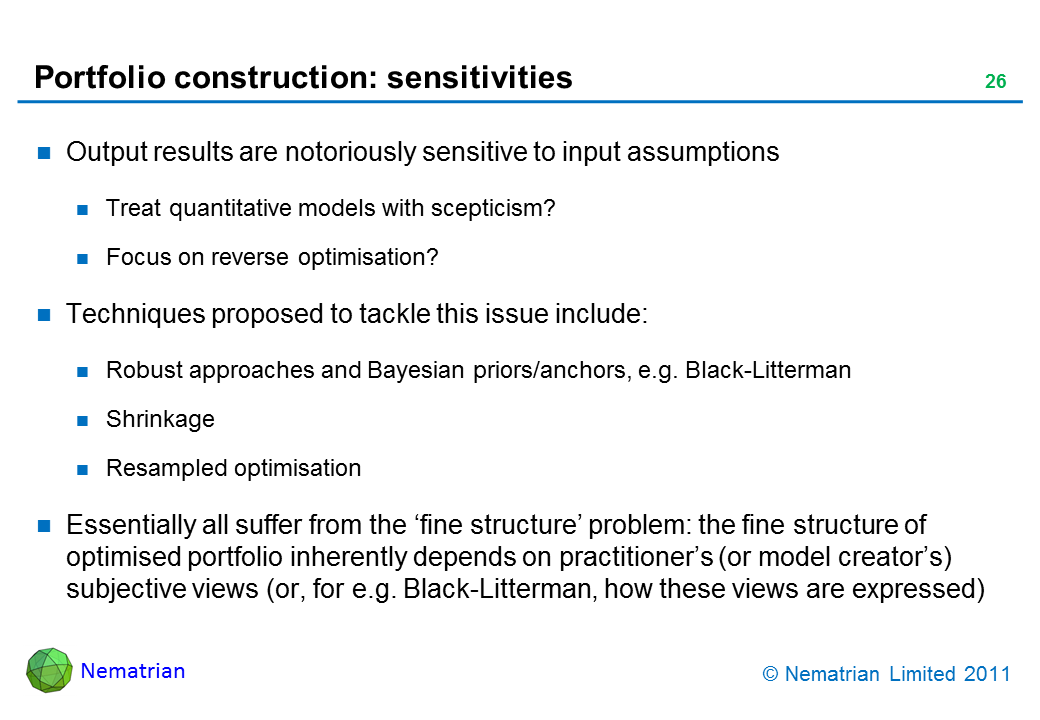 Bullet points include: Output results are notoriously sensitive to input assumptions.Treat quantitative models with scepticism? Focus on reverse optimisation? Techniques proposed to tackle this issue include: Robust approaches and Bayesian priors/anchors, e.g. Black-Litterman. Shrinkage. Resampled optimisation. Essentially all suffer from the ‘fine structure’ problem: the fine structure of optimised portfolio inherently depends on practitioner’s (or model creator’s) subjective views (or, for e.g. Black-Litterman, how these views are expressed)