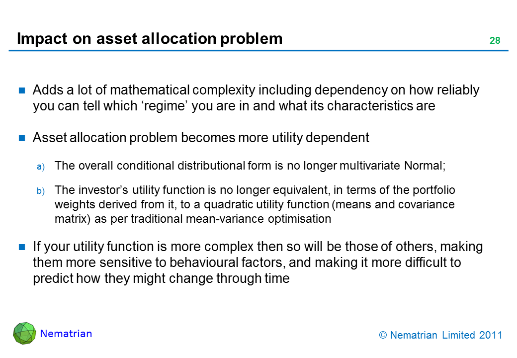 Bullet points include: Adds a lot of mathematical complexity including dependency on how reliably you can tell which ‘regime’ you are in and what its characteristics are. Asset allocation problem becomes more utility dependent. The overall conditional distributional form is no longer multivariate Normal; The investor’s utility function is no longer equivalent, in terms of the portfolio weights derived from it, to a quadratic utility function (means and covariance matrix) as per traditional mean-variance optimisation. If your utility function is more complex then so will be those of others, making them more sensitive to behavioural factors, and making it more difficult to predict how they might change through time