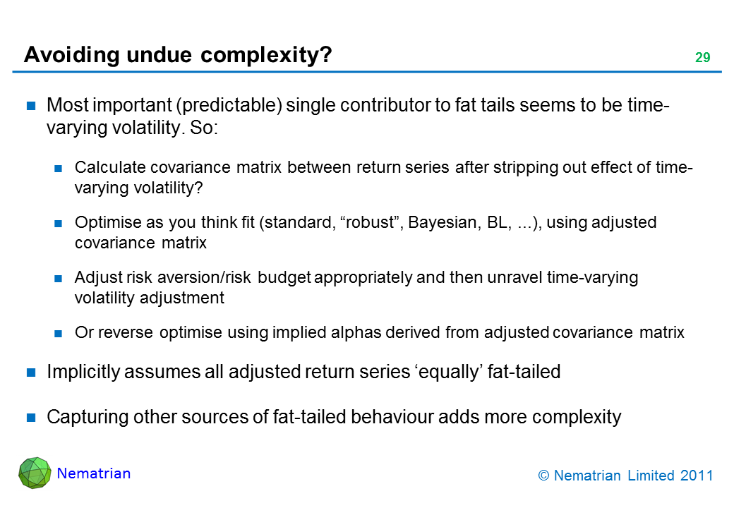 Bullet points include: Most important (predictable) single contributor to fat tails seems to be time-varying volatility. So: Calculate covariance matrix between return series after stripping out effect of time-varying volatility? Optimise as you think fit (standard, “robust”, Bayesian, BL, ...), using adjusted covariance matrix. Adjust risk aversion/risk budget appropriately and then unravel time-varying volatility adjustment. Or reverse optimise using implied alphas derived from adjusted covariance matrix. Implicitly assumes all adjusted return series ‘equally’ fat-tailed. Capturing other sources of fat-tailed behaviour adds more complexity