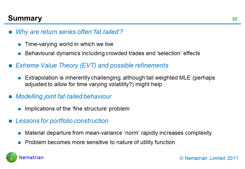 Bullet points include: Why are return series often ‘fat tailed’? Time-varying world in which we live. Behavioural dynamics including crowded trades and ‘selection’ effects. Extreme Value Theory (EVT) and possible refinements. Extrapolation is inherently challenging, although tail weighted MLE (perhaps adjusted to allow for time varying volatility?) might help. Modelling joint fat-tailed behaviour. Implications of the ‘fine structure’ problem. Lessons for portfolio construction. Material departure from mean-variance ‘norm’ rapidly increases complexity. Problem becomes more sensitive to nature of utility function