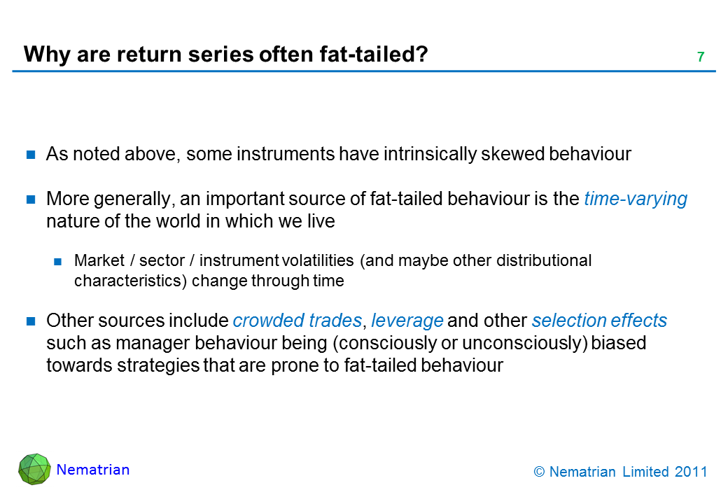 Bullet points include: As noted above, some instruments have intrinsically skewed behaviour. More generally, an important source of fat-tailed behaviour is the time-varying nature of the world in which we live. Market / sector / instrument volatilities (and maybe other distributional characteristics) change through time. Other sources include crowded trades, leverage and other selection effects such as manager behaviour being (consciously or unconsciously) biased towards strategies that are prone to fat-tailed behaviour