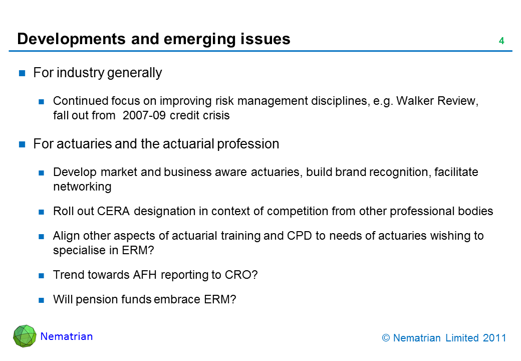 Bullet points include: For industry generally. Continued focus on improving risk management disciplines, e.g. Walker Review, fall out from  2007-09 credit crisis. For actuaries and the actuarial profession. Develop market and business aware actuaries, build brand recognition, facilitate networking. Roll out CERA designation in context of competition from other professional bodies. Align other aspects of actuarial training and CPD to needs of actuaries wishing to specialise in ERM? Trend towards AFH reporting to CRO? Will pension funds embrace ERM?