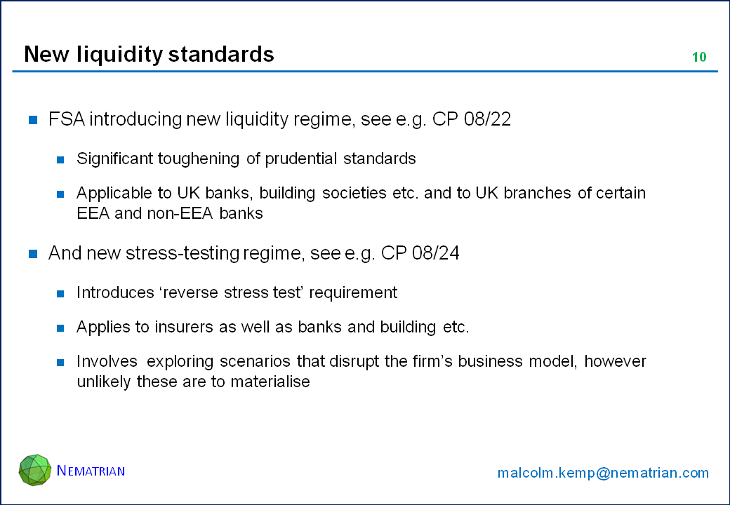 Bullet points include: FSA introducing new liquidity regime, see e.g. CP 08/22. Significant toughening of prudential standards. Applicable to UK banks, building societies etc. and to UK branches of certain EEA and non-EEA banks. And new stress-testing regime, see e.g. CP 08/24. Introduces ‘reverse stress test’ requirement. Applies to insurers as well as banks and building etc. Involves  exploring scenarios that disrupt the firm’s business model, however unlikely these are to materialise