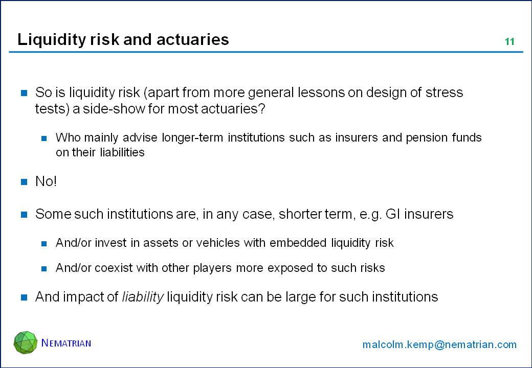 Bullet points include: So is liquidity risk (apart from more general lessons on design of stress tests) a side-show for most actuaries? Who mainly advise longer-term institutions such as insurers and pension funds on their liabilities. No! Some such institutions are, in any case, shorter term, e.g. GI insurers. And/or invest in assets or vehicles with embedded liquidity risk. And/or coexist with other players more exposed to such risks. And impact of liability liquidity risk can be large for such institutions