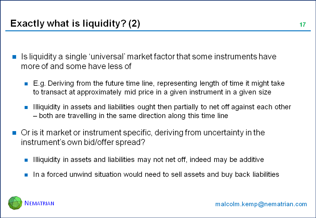 Bullet points include: Is liquidity a single ‘universal’ market factor that some instruments have more of and some have less of. E.g. Deriving from the future time line, representing length of time it might take to transact at approximately mid price in a given instrument in a given size. Illiquidity in assets and liabilities ought then partially to net off against each other – both are travelling in the same direction along this time line. Or is it market or instrument specific, deriving from uncertainty in the instrument’s own bid/offer spread? Illiquidity in assets and liabilities may not net off, indeed may be additive. In a forced unwind situation would need to sell assets and buy back liabilities
