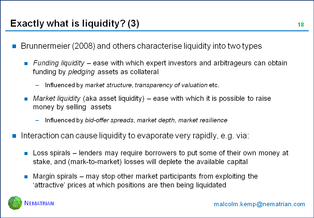 Bullet points include: Brunnermeier (2008) and others characterise liquidity into two types. Funding liquidity – ease with which expert investors and arbitrageurs can obtain funding by pledging assets as collateral. Influenced by market structure, transparency of valuation etc. Market liquidity (aka asset liquidity) – ease with which it is possible to raise money by selling  assets. Influenced by bid-offer spreads, market depth, market resilience. Interaction can cause liquidity to evaporate very rapidly, e.g. via: Loss spirals – lenders may require borrowers to put some of their own money at stake, and (mark-to-market) losses will deplete the available capital. Margin spirals – may stop other market participants from exploiting the ‘attractive’ prices at which positions are then being liquidated