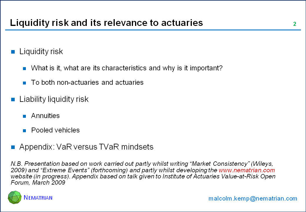Bullet points include: Liquidity risk. What is it, what are its characteristics and why is it important? To both non-actuaries and actuaries. Liability liquidity risk. Annuities. Pooled vehicles. Appendix: VaR versus TVaR mindsets. N.B. Presentation based on work carried out partly whilst writing "Market Consistency" (Wileys, 2009) and "Extreme Events" (forthcoming) and partly whilst developing the www.nematrian.com website (in progress). Appendix based on talk given to Institute of Actuaries Value-at-Risk Open Forum, March 2009