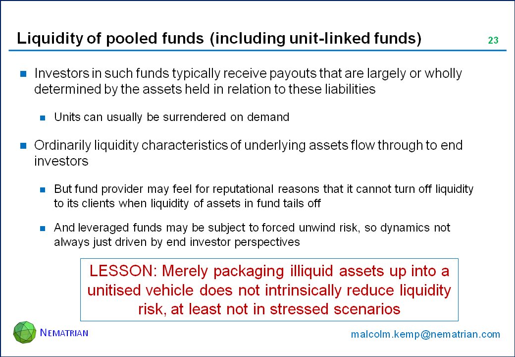 Bullet points include: Investors in such funds typically receive payouts that are largely or wholly determined by the assets held in relation to these liabilities. Units can usually be surrendered on demand. Ordinarily liquidity characteristics of underlying assets flow through to end investors. But fund provider may feel for reputational reasons that it cannot turn off liquidity to its clients when liquidity of assets in fund tails off. And leveraged funds may be subject to forced unwind risk, so dynamics not always just driven by end investor perspectives. LESSON: Merely packaging illiquid assets up into a unitised vehicle does not intrinsically reduce liquidity risk, at least not in stressed scenarios