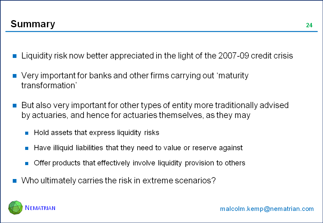 Bullet points include: Liquidity risk now better appreciated in the light of the 2007-09 credit crisis. Very important for banks and other firms carrying out ‘maturity transformation’. But also very important for other types of entity more traditionally advised by actuaries, and hence for actuaries themselves, as they may. Hold assets that express liquidity risks. Have illiquid liabilities that they need to value or reserve against. Offer products that effectively involve liquidity provision to others. Who ultimately carries the risk in extreme scenarios?