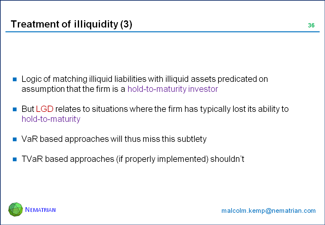 Bullet points include: Logic of matching illiquid liabilities with illiquid assets predicated on assumption that the firm is a hold-to-maturity investor. But LGD relates to situations where the firm has typically lost its ability to hold-to-maturity. VaR based approaches will thus miss this subtlety. TVaR based approaches (if properly implemented) shouldn’t