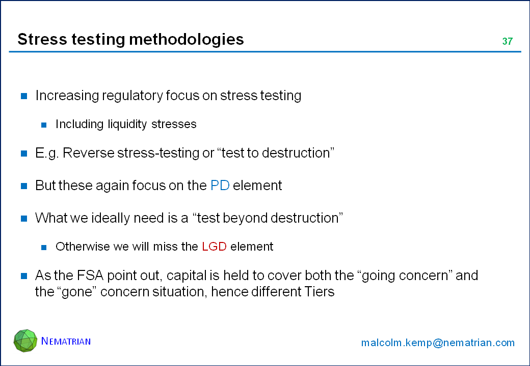 Bullet points include: Increasing regulatory focus on stress testing. Including liquidity stresses. E.g. Reverse stress-testing or “test to destruction”. But these again focus on the PD element. What we ideally need is a “test beyond destruction”. Otherwise we will miss the LGD element. As the FSA point out, capital is held to cover both the “going concern” and the “gone” concern situation, hence different Tiers