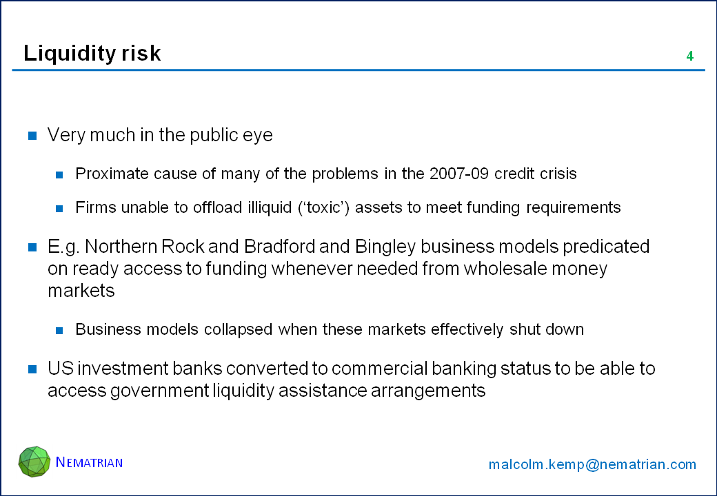 Bullet points include: Very much in the public eye. Proximate cause of many of the problems in the 2007-09 credit crisis. Firms unable to offload illiquid (‘toxic’) assets to meet funding requirements. E.g. Northern Rock and Bradford and Bingley business models predicated on ready access to funding whenever needed from wholesale money markets. Business models collapsed when these markets effectively shut down. US investment banks converted to commercial banking status to be able to access government liquidity assistance arrangements