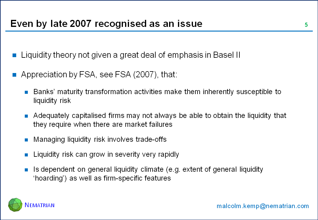 Bullet points include: Liquidity theory not given a great deal of emphasis in Basel II. Appreciation by FSA, see FSA (2007), that: Banks’ maturity transformation activities make them inherently susceptible to liquidity risk, Adequately capitalised firms may not always be able to obtain the liquidity that they require when there are market failures. Managing liquidity risk involves trade-offs. Liquidity risk can grow in severity very rapidly. Is dependent on general liquidity climate (e.g. extent of general liquidity ‘hoarding’) as well as firm-specific features