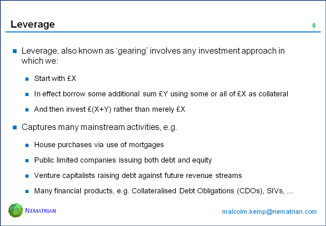 Bullet points include: Leverage, also known as ‘gearing’ involves any investment approach in which we: Start with £X, In effect borrow some additional sum £Y using some or all of £X as collateral, And then invest £(X+Y) rather than merely £X. Captures many mainstream activities, e.g. House purchases via use of mortgages, Public limited companies issuing both debt and equity, Venture capitalists raising debt against future revenue streams, Many financial products, e.g. Collateralised Debt Obligations (CDOs), SIVs, ...