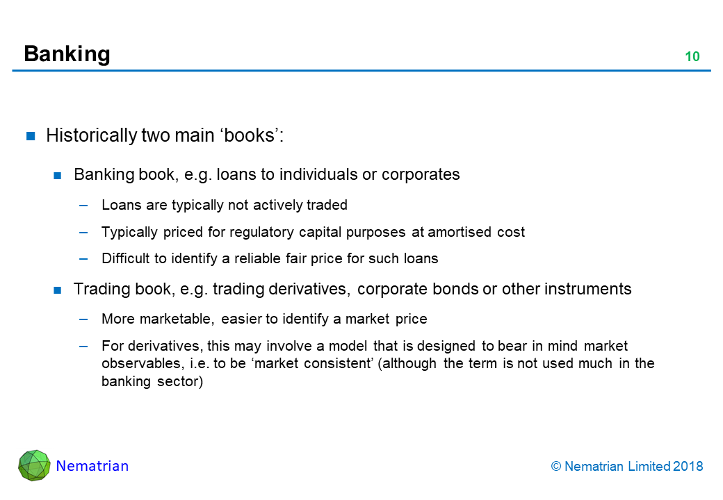 Bullet points include: Historically two main ‘books’: Banking book, e.g. loans to individuals or corporates. Loans are typically not actively traded. Typically priced for regulatory capital purposes at amortised cost. Difficult to identify a reliable fair price for such loans. Trading book, e.g. trading derivatives, corporate bonds or other instruments. More marketable, easier to identify a market price. For derivatives, this may involve a model that is designed to bear in mind market observables, i.e. to be ‘market consistent’ (although the term is not used much in the banking sector)