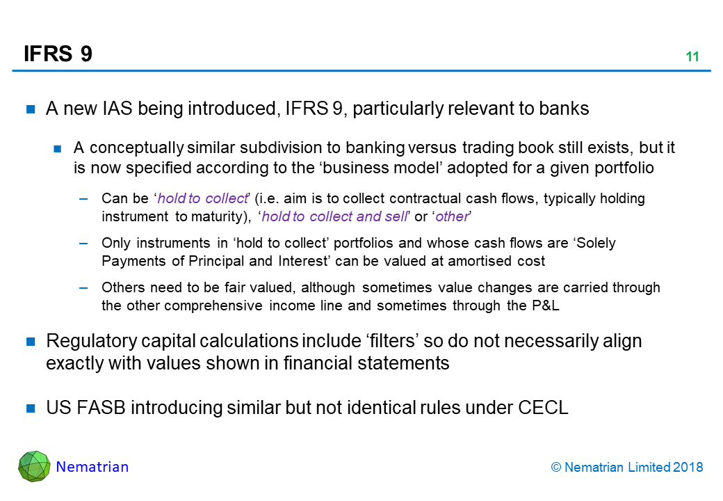 Bullet points include: A new IAS being introduced, IFRS 9, particularly relevant to banks. A conceptually similar subdivision to banking versus trading book still exists, but it is now specified according to the ‘business model’ adopted for a given portfolio. Can be ‘hold to collect’ (i.e. aim is to collect contractual cash flows, typically holding instrument to maturity), ‘hold to collect and sell’ or ‘other’. Only instruments in ‘hold to collect’ portfolios and whose cash flows are ‘Solely Payments of Principal and Interest’ can be valued at amortised cost. Others need to be fair valued, although sometimes value changes are carried through the other comprehensive income line and sometimes through the P&L. Regulatory capital calculations include ‘filters’ so do not necessarily align exactly with values shown in financial statements. US FASB introducing similar but not identical rules under CECL