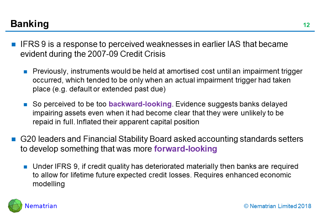 Bullet points include: IFRS 9 is a response to perceived weaknesses in earlier IAS that became evident during the 2007-09 Credit Crisis. Previously, instruments would be held at amortised cost until an impairment trigger occurred, which tended to be only when an actual impairment trigger had taken place (e.g. default or extended past due). So perceived to be too backward-looking. Evidence suggests banks delayed impairing assets even when it had become clear that they were unlikely to be repaid in full. Inflated their apparent capital position. G20 leaders and Financial Stability Board asked accounting standards setters to develop something that was more forward-looking. Under IFRS 9, if credit quality has deteriorated materially then banks are required to allow for lifetime future expected credit losses. Requires enhanced economic modelling