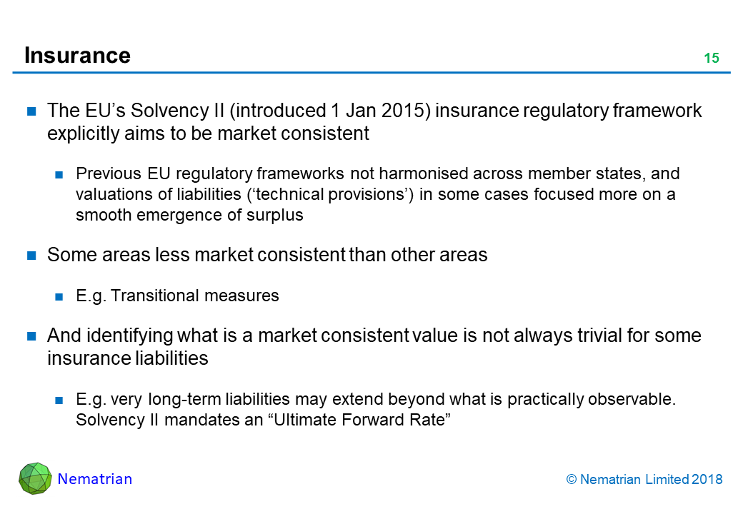 Bullet points include: The EU’s Solvency II (introduced 1 Jan 2015) insurance regulatory framework explicitly aims to be market consistent. Previous EU regulatory frameworks not harmonised across member states, and valuations of liabilities (‘technical provisions’) in some cases focused more on a smooth emergence of surplus. Some areas less market consistent than other areas. E.g. Transitional measures. And identifying what is a market consistent value is not always trivial for some insurance liabilities. E.g. very long-term liabilities may extend beyond what is practically observable. Solvency II mandates an “Ultimate Forward Rate”