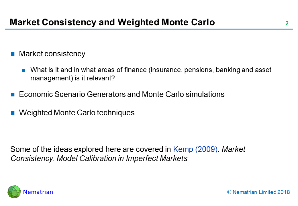 Bullet points include: Market consistency. What is it and in what areas of finance (insurance, pensions, banking and asset management) is it relevant? Economic Scenario Generators and Monte Carlo simulations. Weighted Monte Carlo techniques. Some of the ideas explored here are covered in Kemp (2009). Market Consistency: Model Calibration in Imperfect Markets