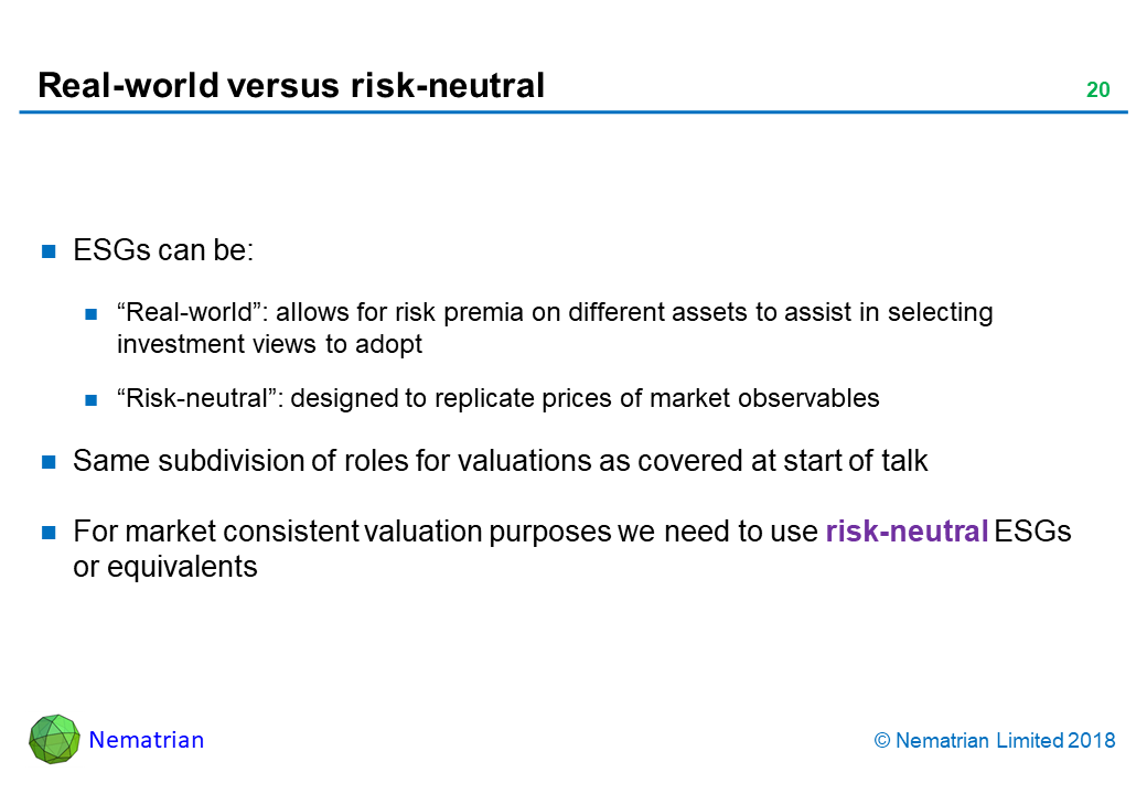 Bullet points include: ESGs can be: “Real-world”: allows for risk premia on different assets to assist in selecting investment views to adopt. “Risk-neutral”: designed to replicate prices of market observables. Same subdivision of roles for valuations as covered at start of talk. For market consistent valuation purposes we need to use risk-neutral ESGs or equivalents