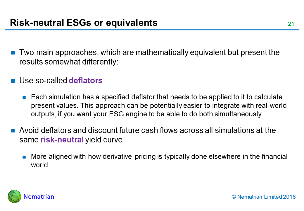 Bullet points include: Two main approaches, which are mathematically equivalent but present the results somewhat differently: Use so-called deflators. Each simulation has a specified deflator that needs to be applied to it to calculate present values. This approach can be potentially easier to integrate with real-world outputs, if you want your ESG engine to be able to do both simultaneously. Avoid deflators and discount future cash flows across all simulations at the same risk-neutral yield curve. More aligned with how derivative pricing is typically done elsewhere in the financial world