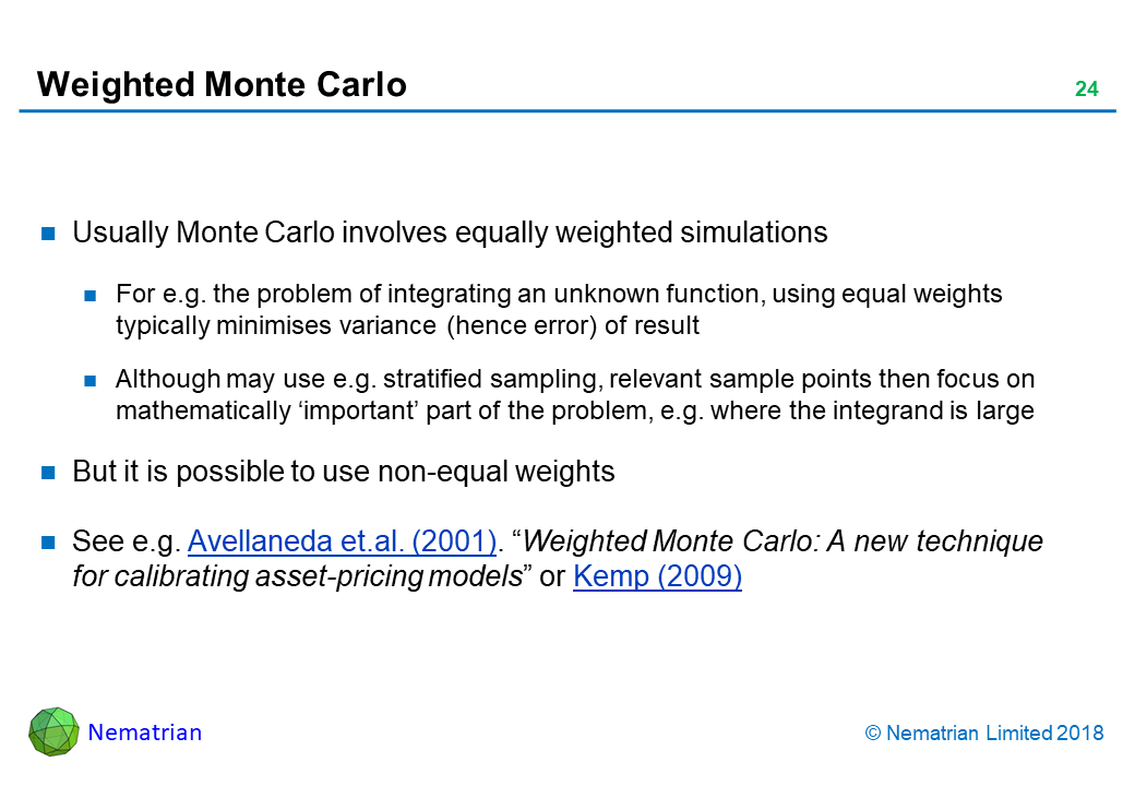 Bullet points include: Usually Monte Carlo involves equally weighted simulations. For e.g. the problem of integrating an unknown function, using equal weights typically minimises variance (hence error) of result. Although may use e.g. stratified sampling, relevant sample points then focus on mathematically ‘important’ part of the problem, e.g. where the integrand is large. But it is possible to use non-equal weights. See e.g. Avellaneda et.al. (2001). “Weighted Monte Carlo: A new technique for calibrating asset-pricing models” or Kemp (2009)