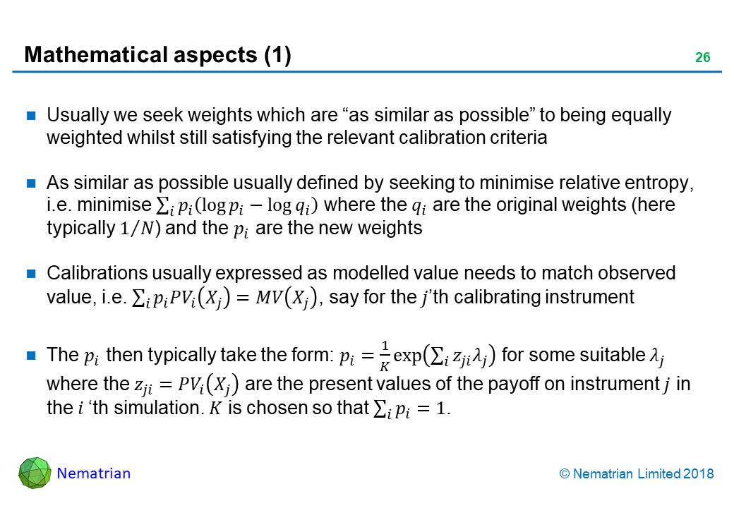 Bullet points include: Usually we seek weights which are “as similar as possible” to being equally weighted whilst still satisfying the relevant calibration criteria. As similar as possible usually defined by seeking to minimise relative entropy, i.e. minimise where the q_i are the original weights (here typically 1/N) and the p_i are the new weights. Calibrations usually expressed as modelled value needs to match observed value, i.e., say for the j'th calibrating instrument. The p_i then typically take the form: p_i for some suitable lambda_j where the z_ji are the present values of the payoff on instrument j in the i'th simulation. K is chosen so that.