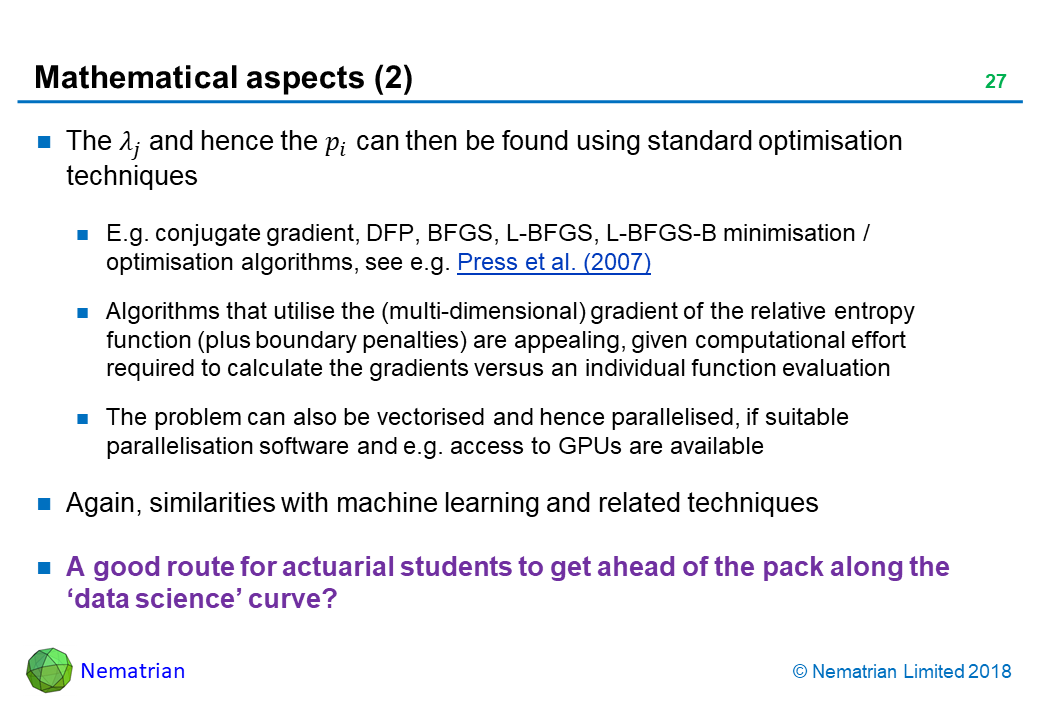 Bullet points include: The lambda_j and hence the p_i can then be found using standard optimisation techniques. E.g. conjugate gradient, DFP, BFGS, L-BFGS, L-BFGS-B minimisation / optimisation algorithms, see e.g. Press et al. (2007). Algorithms that utilise the (multi-dimensional) gradient of the relative entropy function (plus boundary penalties) are appealing, given computational effort required to calculate the gradients versus an individual function evaluation. The problem can also be vectorised and hence parallelised, if suitable parallelisation software and e.g. access to GPUs are available. Again, similarities with machine learning and related techniques. A good route for actuarial students to get ahead of the pack along the ‘data science’ curve?