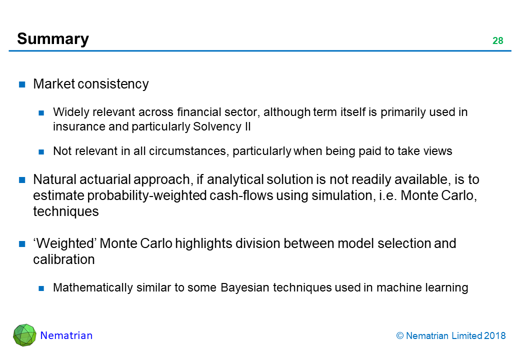 Bullet points include: Market consistency. Widely relevant across financial sector, although term itself is primarily used in insurance and particularly Solvency II. Not relevant in all circumstances, particularly when being paid to take views. Natural actuarial approach, if analytical solution is not readily available, is to estimate probability-weighted cash-flows using simulation, i.e. Monte Carlo, techniques. ‘Weighted’ Monte Carlo highlights division between model selection and calibration. Mathematically similar to some Bayesian techniques used in machine learning