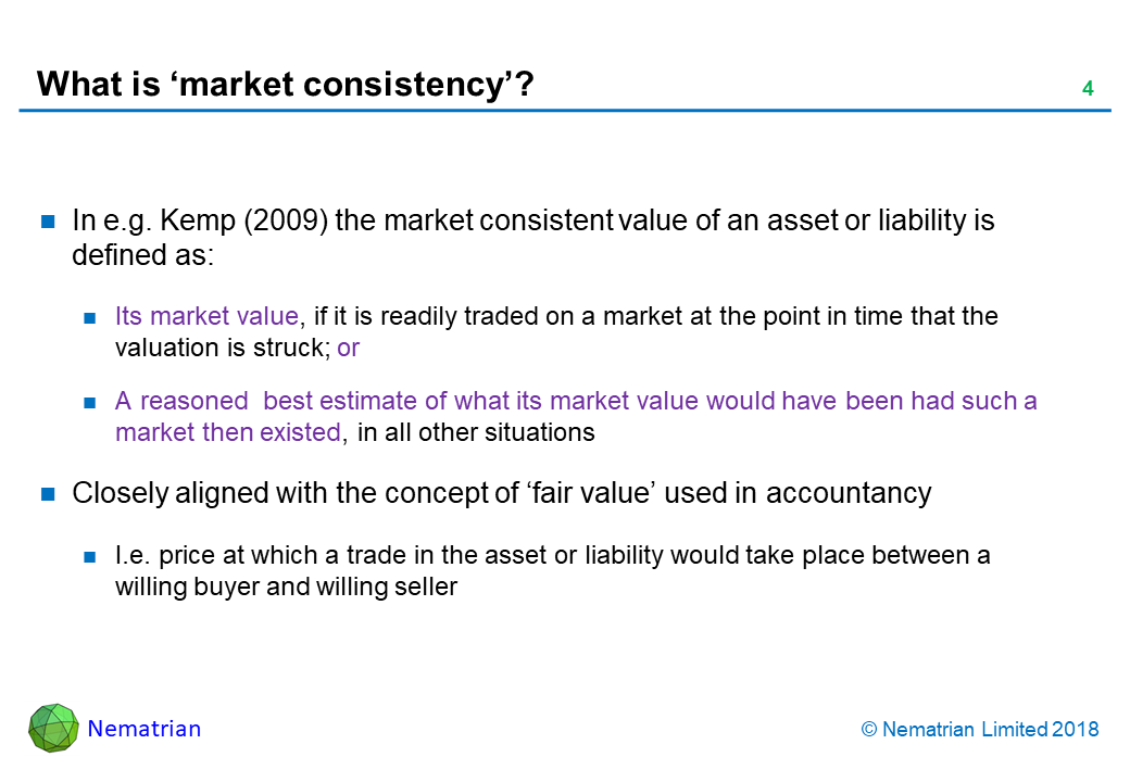 Bullet points include: In e.g. Kemp (2009) the market consistent value of an asset or liability is defined as: Its market value, if it is readily traded on a market at the point in time that the valuation is struck; or A reasoned  best estimate of what its market value would have been had such a market then existed, in all other situations. Closely aligned with the concept of ‘fair value’ used in accountancy. I.e. price at which a trade in the asset or liability would take place between a willing buyer and willing seller