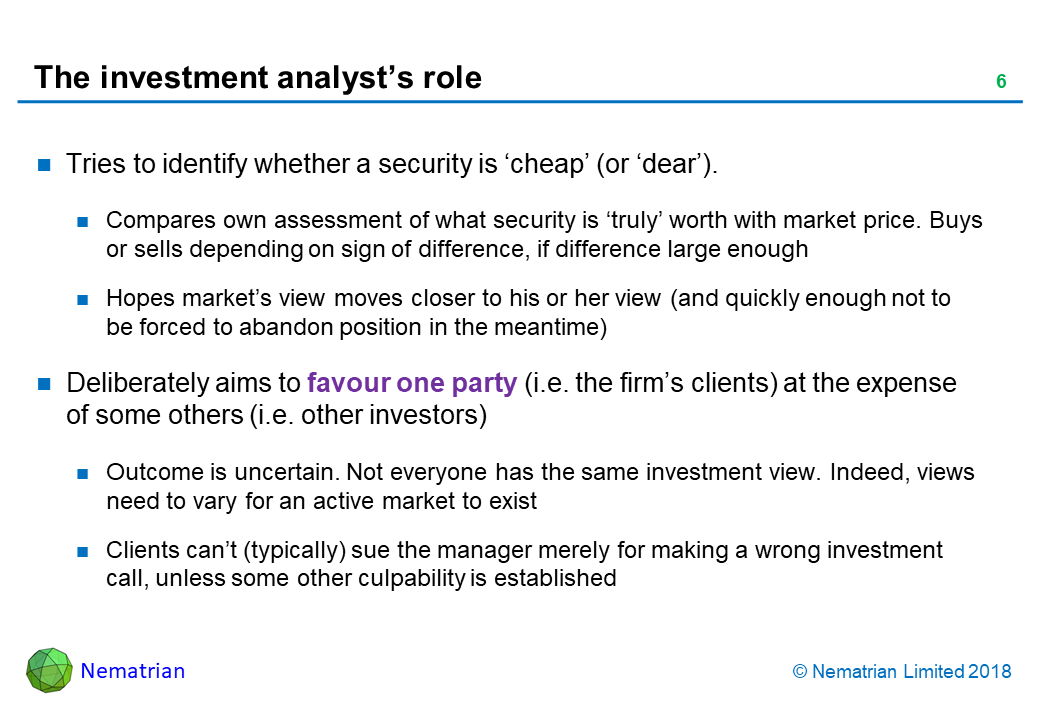 Bullet points include: Tries to identify whether a security is ‘cheap’ (or ‘dear’). Compares own assessment of what security is ‘truly’ worth with market price. Buys or sells depending on sign of difference, if difference large enough. Hopes market’s view moves closer to his or her view (and quickly enough not to be forced to abandon position in the meantime). Deliberately aims to favour one party (i.e. the firm’s clients) at the expense of some others (i.e. other investors). Outcome is uncertain. Not everyone has the same investment view. Indeed, views need to vary for an active market to exist. Clients can’t (typically) sue the manager merely for making a wrong investment call, unless some other culpability is established