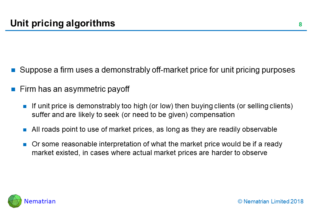 Bullet points include: Suppose a firm uses a demonstrably off-market price for unit pricing purposes. Firm has an asymmetric payoff. If unit price is demonstrably too high (or low) then buying clients (or selling clients) suffer and are likely to seek (or need to be given) compensation. All roads point to use of market prices, as long as they are readily observable. Or some reasonable interpretation of what the market price would be if a ready market existed, in cases where actual market prices are harder to observe