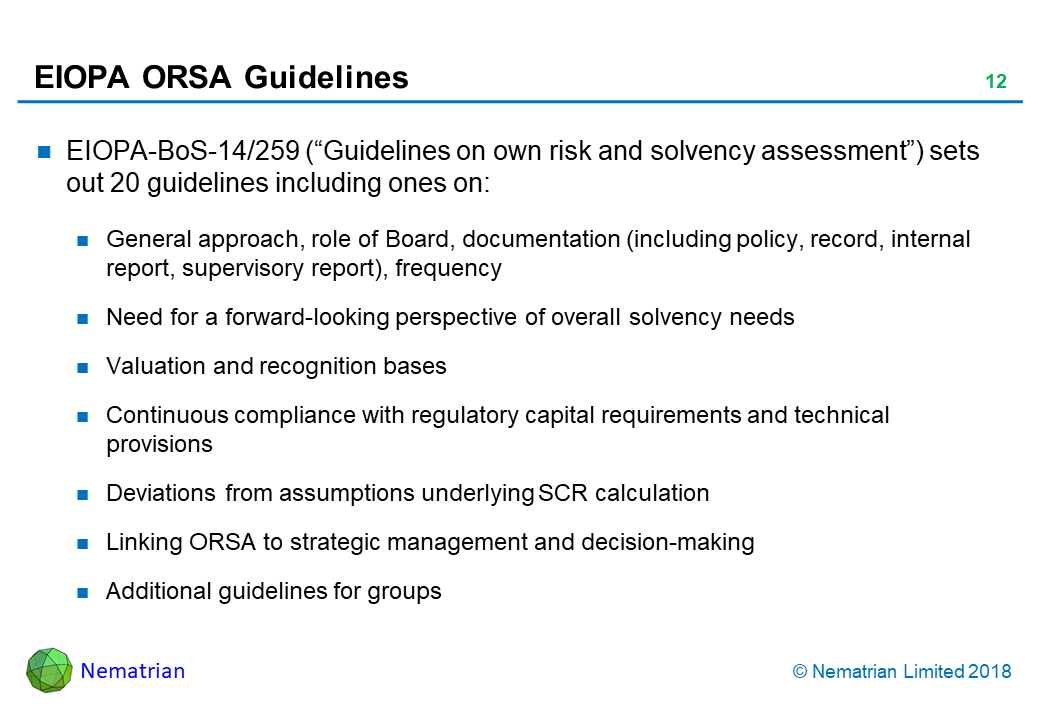 Bullet points include: EIOPA-BoS-14/259 (“Guidelines on own risk and solvency assessment”) sets out 20 guidelines including ones on: General approach, role of Board, documentation (including policy, record, internal report, supervisory report), frequency. Need for a forward-looking perspective of overall solvency needs. Valuation and recognition bases. Continuous compliance with regulatory capital requirements and technical provisions. Deviations from assumptions underlying SCR calculation. Linking ORSA to strategic management and decision-making. Additional guidelines for groups
