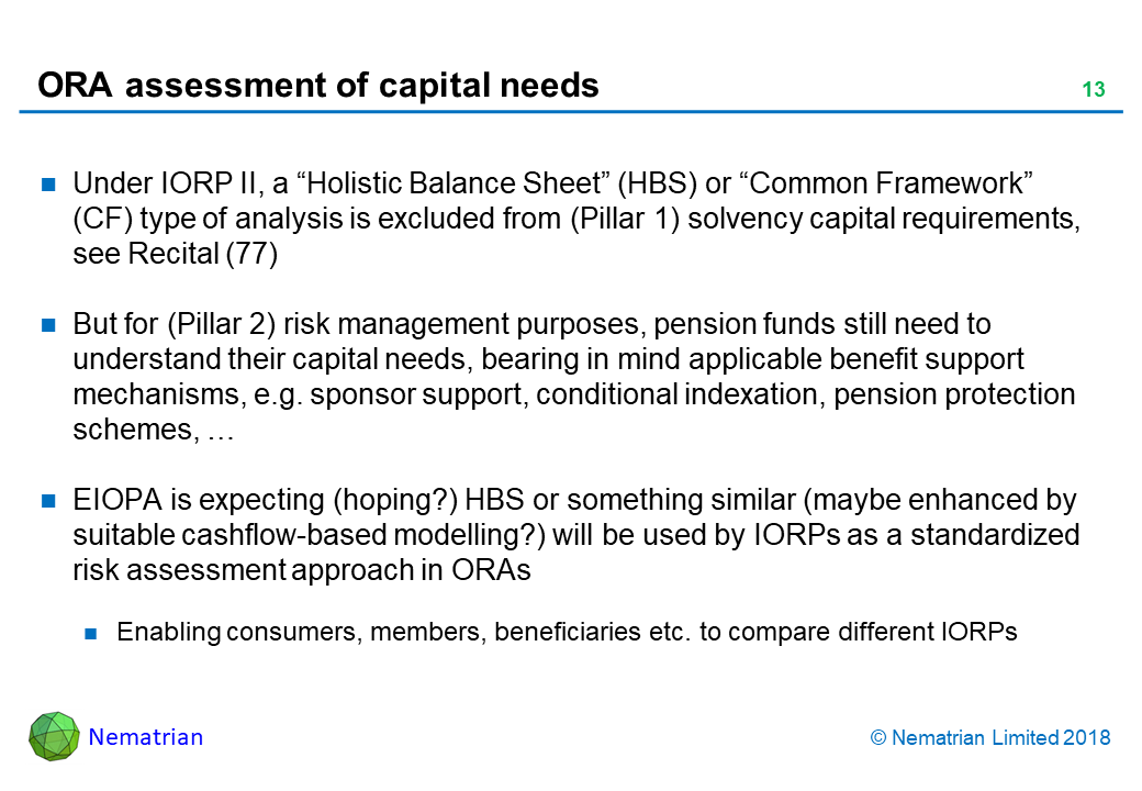 Bullet points include: Under IORP II, a “Holistic Balance Sheet” (HBS) or “Common Framework” (CF) type of analysis is excluded from (Pillar 1) solvency capital requirements, see Recital (77). But for (Pillar 2) risk management purposes, pension funds still need to understand their capital needs, bearing in mind applicable benefit support mechanisms, e.g. sponsor support, conditional indexation, pension protection schemes, … EIOPA is expecting (hoping?) HBS or something similar (maybe enhanced by suitable cashflow-based modelling?) will be used by IORPs as a standardized risk assessment approach in ORAs. Enabling consumers, members, beneficiaries etc. to compare different IORPs