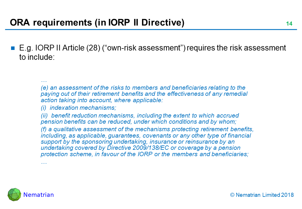 Bullet points include: E.g. IORP II Article (28) (“own-risk assessment”) requires the risk assessment to include: … (e) an assessment of the risks to members and beneficiaries relating to the paying out of their retirement benefits and the effectiveness of any remedial action taking into account, where applicable: (i)  indexation mechanisms; (ii)  benefit reduction mechanisms, including the extent to which accrued pension benefits can be reduced, under which conditions and by whom; (f) a qualitative assessment of the mechanisms protecting retirement benefits, including, as applicable, guarantees, covenants or any other type of financial support by the sponsoring undertaking, insurance or reinsurance by an undertaking covered by Directive 2009/138/EC or coverage by a pension protection scheme, in favour of the IORP or the members and beneficiaries; …