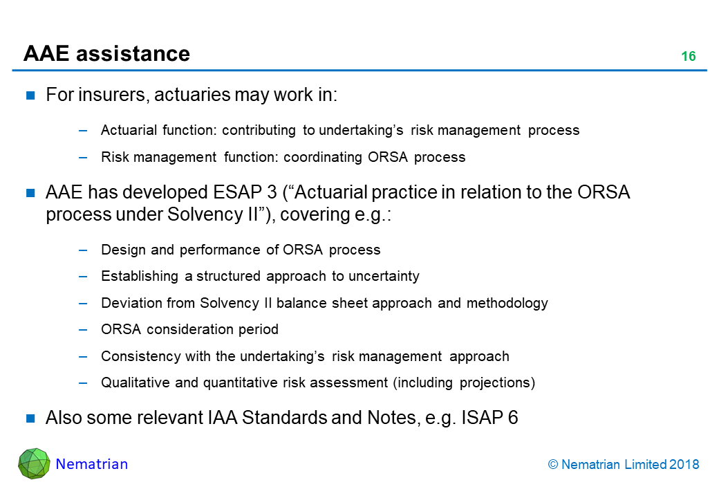 Bullet points include: For insurers, actuaries may work in: Actuarial function: contributing to undertaking’s risk management process. Risk management function: coordinating ORSA process. AAE has developed ESAP 3 (“Actuarial practice in relation to the ORSA process under Solvency II”), covering e.g.: Design and performance of ORSA process. Establishing a structured approach to uncertainty. Deviation from Solvency II balance sheet approach and methodology. ORSA consideration period. Consistency with the undertaking’s risk management approach. Qualitative and quantitative risk assessment (including projections). Also some relevant IAA Standards and Notes, e.g. ISAP 6