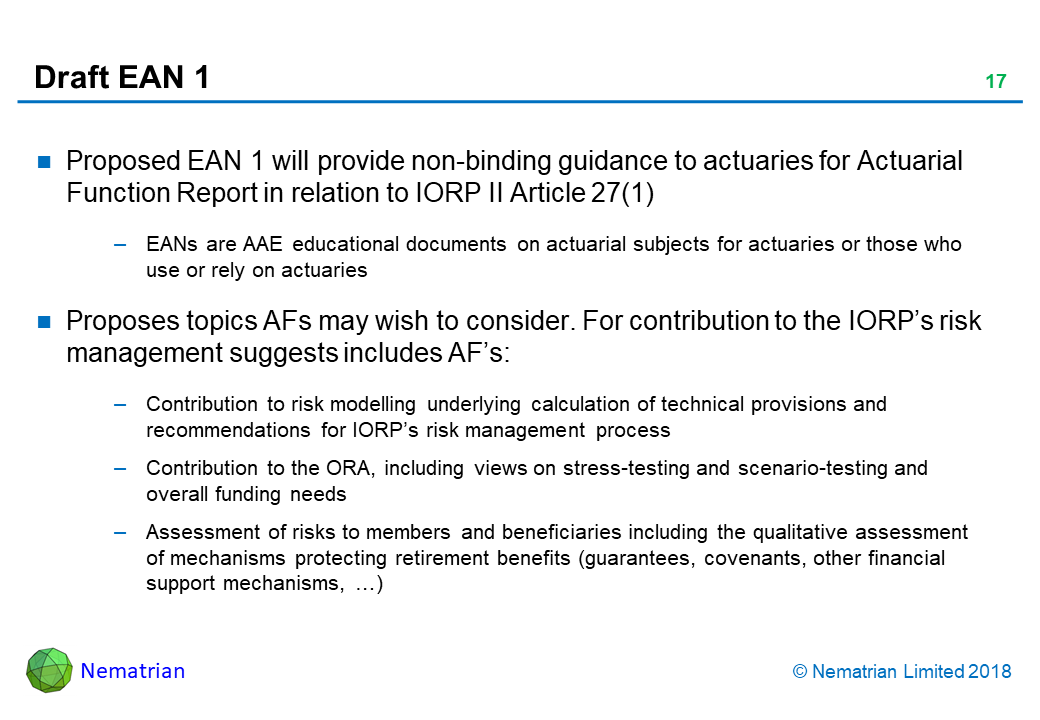 Bullet points include: Proposed EAN 1 will provide non-binding guidance to actuaries for Actuarial Function Report in relation to IORP II Article 27(1). EANs are AAE educational documents on actuarial subjects for actuaries or those who use or rely on actuaries. Proposes topics AFs may wish to consider. For contribution to the IORP’s risk management suggests includes AF’s: Contribution to risk modelling underlying calculation of technical provisions and recommendations for IORP’s risk management process. Contribution to the ORA, including views on stress-testing and scenario-testing and overall funding needs. Assessment of risks to members and beneficiaries including the qualitative assessment of mechanisms protecting retirement benefits (guarantees, covenants, other financial support mechanisms, …)