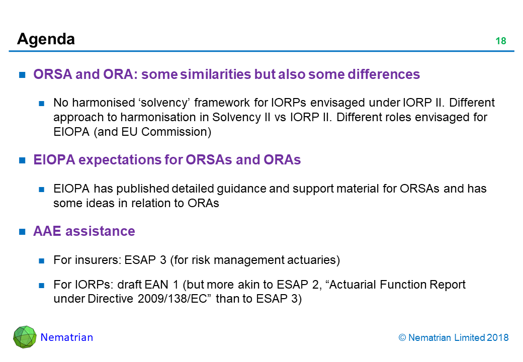 Bullet points include: ORSA and ORA: some similarities but also some differences. No harmonised ‘solvency’ framework for IORPs envisaged under IORP II. Different approach to harmonisation in Solvency II vs IORP II. Different roles envisaged for EIOPA (and EU Commission). EIOPA expectations for ORSAs and ORAs. EIOPA has published detailed guidance and support material for ORSAs and has some ideas in relation to ORAs. AAE assistance. For insurers: ESAP 3 (for risk management actuaries). For IORPs: draft EAN 1 (but more akin to ESAP 2, “Actuarial Function Report under Directive 2009/138/EC” than to ESAP 3)