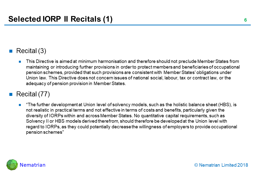 Bullet points include: Recital (3). This Directive is aimed at minimum harmonisation and therefore should not preclude Member States from maintaining or introducing further provisions in order to protect members and beneficiaries of occupational pension schemes, provided that such provisions are consistent with Member States' obligations under Union law. This Directive does not concern issues of national social, labour, tax or contract law, or the adequacy of pension provision in Member States. Recital (77). “The further development at Union level of solvency models, such as the holistic balance sheet (HBS), is not realistic in practical terms and not effective in terms of costs and benefits, particularly given the diversity of IORPs within and across Member States. No quantitative capital requirements, such as Solvency II or HBS models derived therefrom, should therefore be developed at the Union level with regard to IORPs, as they could potentially decrease the willingness of employers to provide occupational pension schemes”