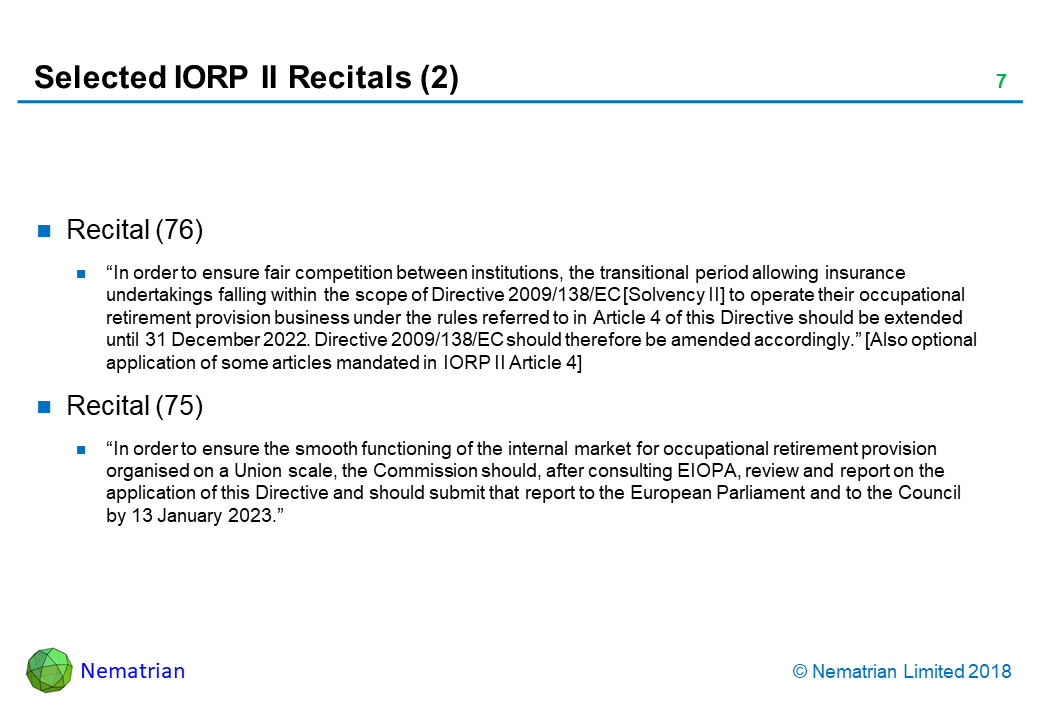 Bullet points include: Recital (76). “In order to ensure fair competition between institutions, the transitional period allowing insurance undertakings falling within the scope of Directive 2009/138/EC [Solvency II] to operate their occupational retirement provision business under the rules referred to in Article 4 of this Directive should be extended until 31 December 2022. Directive 2009/138/EC should therefore be amended accordingly.” [Also optional application of some articles mandated in IORP II Article 4]. Recital (75). “In order to ensure the smooth functioning of the internal market for occupational retirement provision organised on a Union scale, the Commission should, after consulting EIOPA, review and report on the application of this Directive and should submit that report to the European Parliament and to the Council by 13 January 2023.”