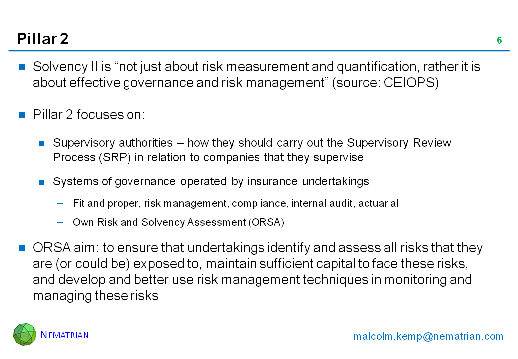 Bullet points include: Solvency II is “not just about risk measurement and quantification, rather it is about effective governance and risk management” (source: CEIOPS). Pillar 2 focuses on: Supervisory authorities – how they should carry out the Supervisory Review Process (SRP) in relation to companies that they supervise. Systems of governance operated by insurance undertakings. Fit and proper, risk management, compliance, internal audit, actuarial. Own Risk and Solvency Assessment (ORSA). ORSA aim: to ensure that undertakings identify and assess all risks that they are (or could be) exposed to, maintain sufficient capital to face these risks, and develop and better use risk management techniques in monitoring and managing these risks